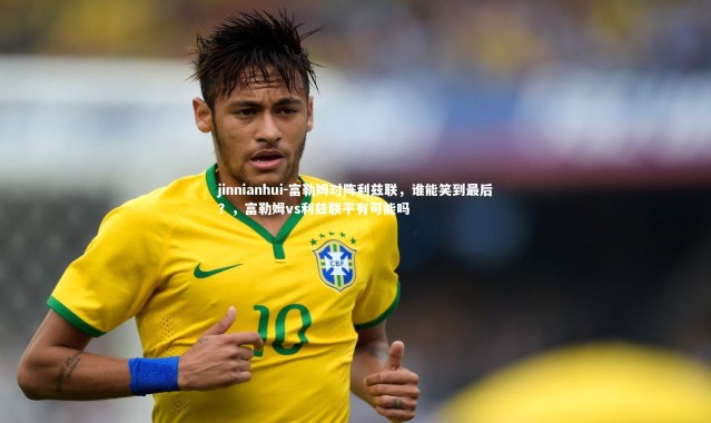 jinnianhui-富勒姆对阵利兹联，谁能笑到最后？，富勒姆vs利兹联平有可能吗