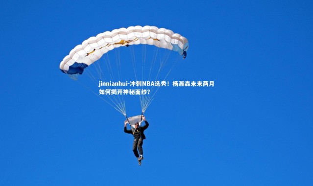 jinnianhui-冲刺NBA选秀！杨瀚森未来两月如何揭开神秘面纱？